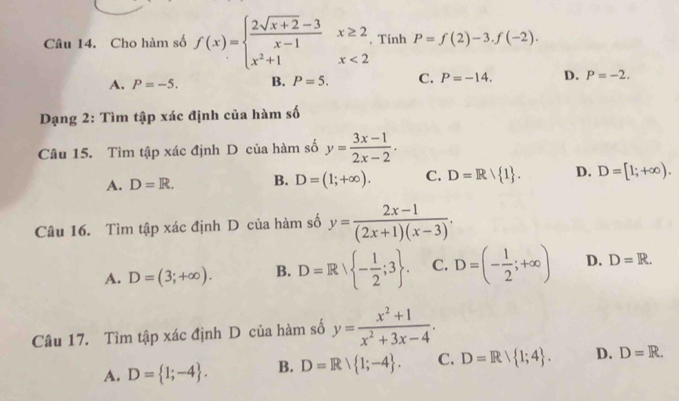 Cho hàm số f(x)=beginarrayl  (2sqrt(x+2)-3)/x-1 x≥ 2 x^2+1x<2endarray.. Tính P=f(2)-3.f(-2).
A. P=-5. B. P=5. C. P=-14. D. P=-2. 
Dạng 2: Tìm tập xác định của hàm số
Câu 15. Tìm tập xác định D của hàm số y= (3x-1)/2x-2 .
A. D=R.
B. D=(1;+∈fty ). C. D=R/ 1. D. D=[1;+∈fty ). 
Câu 16. Tìm tập xác định D của hàm số y= (2x-1)/(2x+1)(x-3) .
A. D=(3;+∈fty ). B. D=R| - 1/2 ;3. C. D=(- 1/2 ;+∈fty ) D. D=R. 
Câu 17. Tìm tập xác định D của hàm số y= (x^2+1)/x^2+3x-4 .
A. D= 1;-4. B. D=R/ 1;-4. C. D=R/ 1;4. D. D=R.