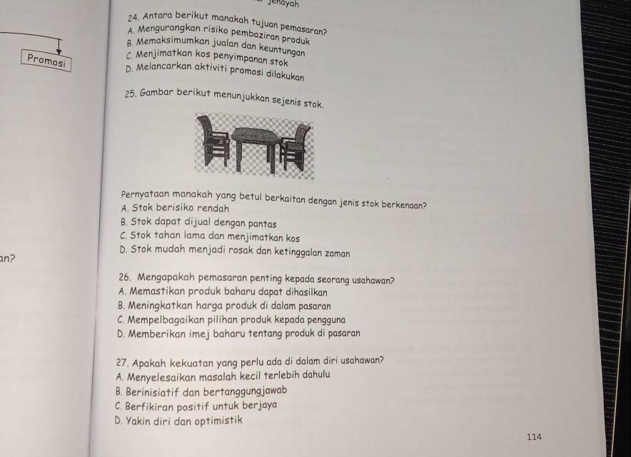 jenayah
24. Antara berikut manakah tujuan pemasaran?
A. Mengurangkan risiko pembaziran produk
8. Memaksimumkan jualan dan keuntungan
C. Menjimatkan kos penyimpanan stok
Promosi
D. Melancarkan aktiviti promosi dilakukan
25. Gambar berikut menunjukkan sejenis stok.
Pernyataan manakah yang betul berkaitan dengan jenis stok berkenaan?
A. Stok berisiko rendah
B. Stok dapat dijual dengan pantas
C. Stok tahan lama dan menjimatkan kos
D. Stok mudah menjadi rosak dan ketinggalan zaman
an?
26. Mengapakah pemasaran penting kepada seorang usahawan?
A. Memastikan produk baharu dapat dihasilkan
B. Meningkatkan harga produk di dalam pasaran
C. Mempelbagaikan pilihan produk kepada pengguna
D. Memberikan imej baharu tentang produk di pasaran
27. Apakah kekuatan yang perlu ada di dalam diri usahawan?
A. Menyelesaikan masalah kecil terlebih dahulu
B. Berinisiatif dan bertanggungjawab
C. Berfikiran positif untuk berjaya
D. Yakin diri dan optimistik
114