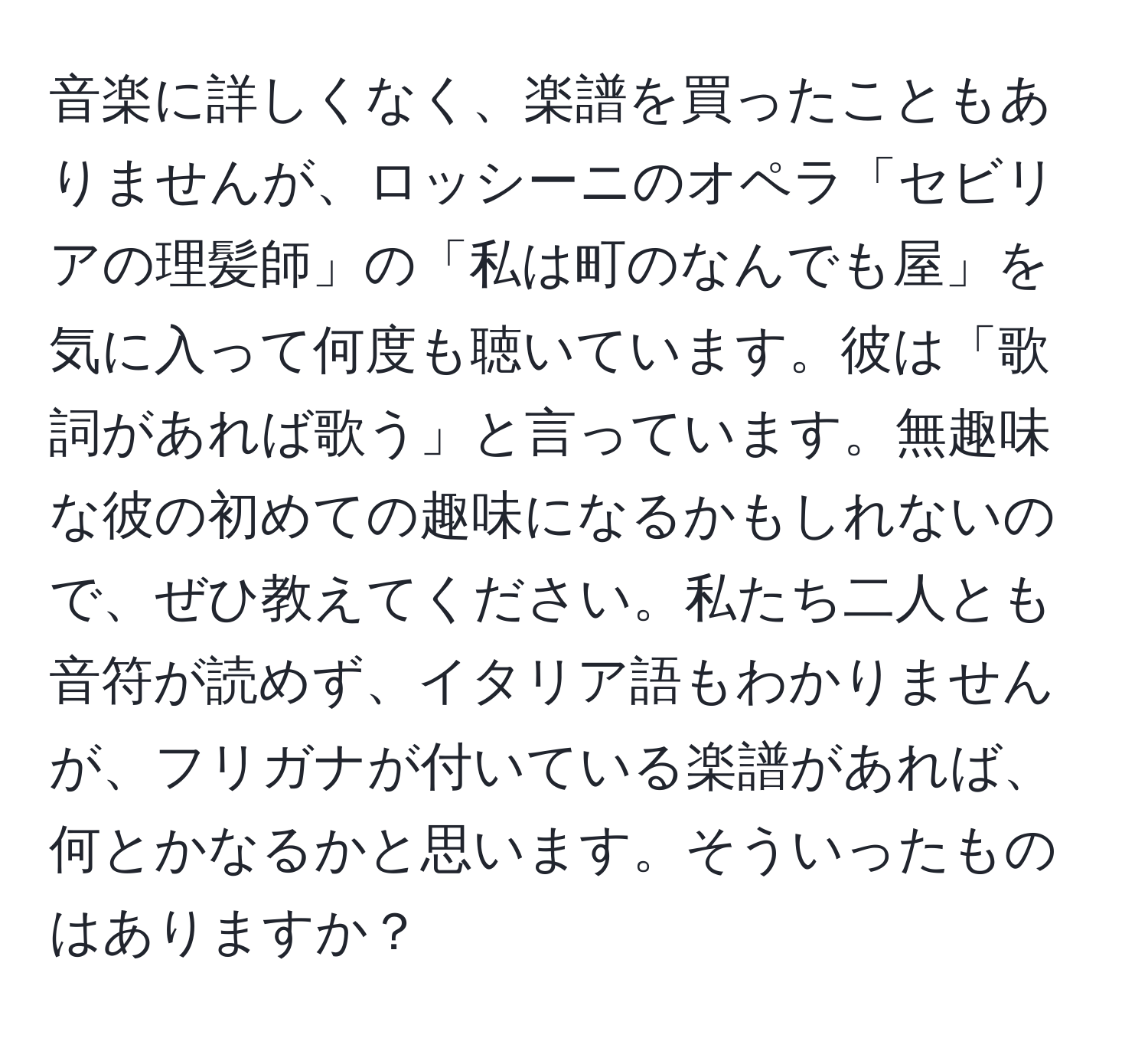 音楽に詳しくなく、楽譜を買ったこともありませんが、ロッシーニのオペラ「セビリアの理髪師」の「私は町のなんでも屋」を気に入って何度も聴いています。彼は「歌詞があれば歌う」と言っています。無趣味な彼の初めての趣味になるかもしれないので、ぜひ教えてください。私たち二人とも音符が読めず、イタリア語もわかりませんが、フリガナが付いている楽譜があれば、何とかなるかと思います。そういったものはありますか？