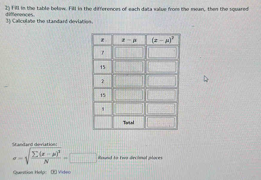 Fill in the table below. Fill in the differences of each data value from the mean, then the squared
differences.
3) Calculate the standard deviation.
Standard deviation:
sigma =sqrt(frac sumlimits (x-mu )^2)N=□ Round to two decimal places
Question Help: Video