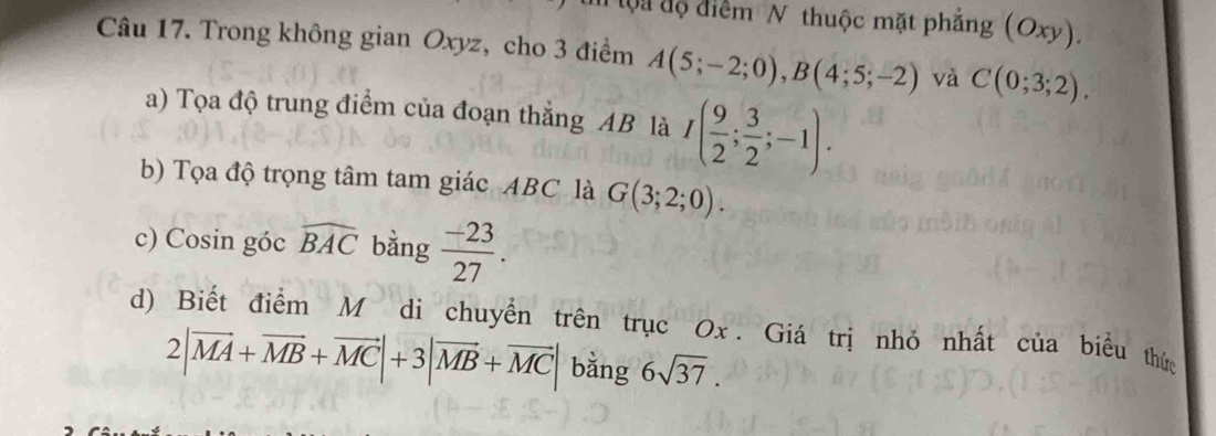 ộ i độ điểm N thuộc mặt phẳng (Oxy). 
Câu 17. Trong không gian Oxyz, cho 3 điểm A(5;-2;0), B(4;5;-2) và C(0;3;2). 
a) Tọa độ trung điểm của đoạn thắng AB là I( 9/2 ; 3/2 ;-1). 
b) Tọa độ trọng tâm tam giác ABC là G(3;2;0). 
c) Cosin góc widehat BAC bằng  (-23)/27 . 
d) Biết điểm M di chuyển trên trục Ox. Giá trị nhỏ nhất của biểu thức
2|vector MA+vector MB+vector MC|+3|vector MB+vector MC| bằng 6sqrt(37).