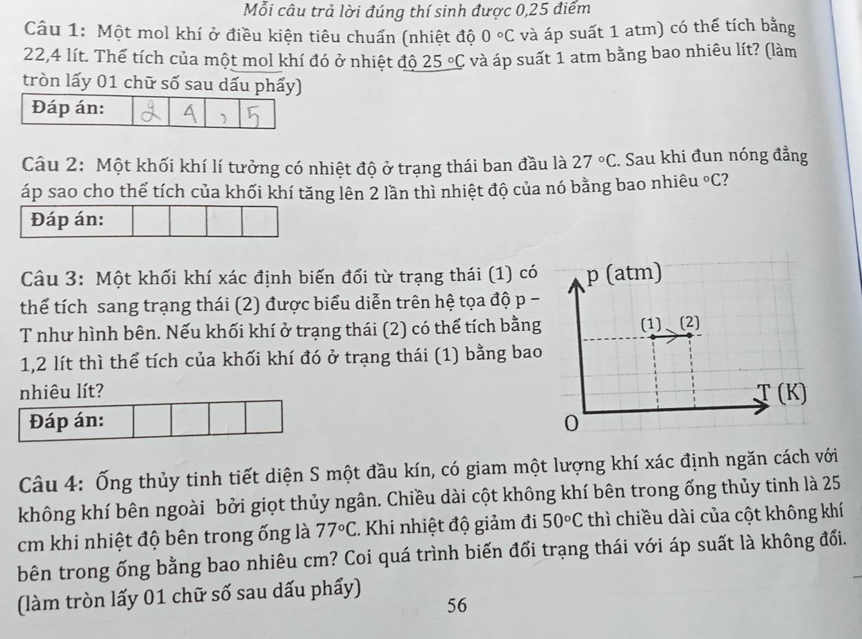 Mỗi câu trả lời đúng thí sinh được 0,25 điểm
Câu 1: Một mol khí ở điều kiện tiêu chuẩn (nhiệt độ 0°C và áp suất 1 atm) có thể tích bằng
22,4 lít. Thể tích của một mol khí đó ở nhiệt độ 25°C và áp suất 1 atm bằng bao nhiêu lít? (làm
tròn lấy 01 chữ số sau dấu phẩy)
Câu 2: Một khối khí lí tưởng có nhiệt độ ở trạng thái ban đầu là 27°C. Sau khi đun nóng đẳng
áp sao cho thể tích của khối khí tăng lên 2 lần thì nhiệt độ của nó bằng bao nhiêu°C ?
Đáp án:
Câu 3: Một khối khí xác định biến đổi từ trạng thái (1) có
thể tích sang trạng thái (2) được biểu diễn trên hệ tọa độ p -
T như hình bên. Nếu khối khí ở trạng thái (2) có thể tích bằng
1,2 lít thì thể tích của khối khí đó ở trạng thái (1) bằng bao
nhiêu lít?
Đáp án: 
Câu 4: Ống thủy tinh tiết diện S một đầu kín, có giam một lượng khí xác định ngăn cách với
không khí bên ngoài bởi giọt thủy ngân. Chiều dài cột không khí bên trong ống thủy tinh là 25
cm khi nhiệt độ bên trong ống là 77°C Khi nhiệt độ giảm đi 50°C thì chiều dài của cột không khí
bên trong ống bằng bao nhiêu cm? Coi quá trình biến đổi trạng thái với áp suất là không đổi.
(làm tròn lấy 01 chữ số sau dấu phẩy)
56