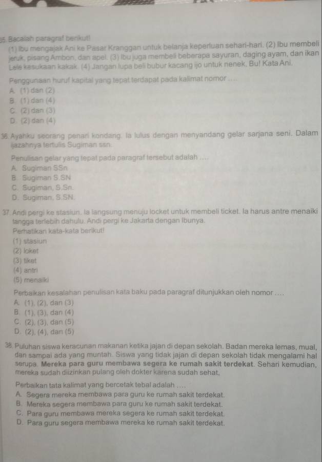 Bacalah paragraf benkut!
(1) lbu mengajak Ani ke Pasar Kranggan untuk belanja keperluan sehari-hari. (2) Ibu membeli
jeruk, pisang Ambon, dan apel. (3) Ibu juga membeli beberapa sayuran, daging ayam, dan ikan
Lele kesukaan kakak. (4) Jangan lupa beli bubur kacang ijo untuk nenek, Bu! Kata Ani.
Penggunaan huruf kapital yang tepat terdapat pada kalimat nomor ....
A. (1)dan (2)
B. (1) dan (4)
C. (2) dan (3)
D. (2) dan (4)
36. Ayahku seorang penari kondang, la lulus dengan menyandang gelar sarjana seni. Dalam
ijazahnya tertulis Sugiman ssn:
Penulisan gelar yang tepat pada paragraf tersebut adalah ....
A. Sugiman SSn
B. Sugiman S.SN
C. Sugiman, S.Sn.
D. Sugiman, S.SN.
37 Andi pergi ke stasiun. la langsung menuju locket untuk membeli ticket. la harus antre menaiki
tangga terlebih dahulu. Andi pergi ke Jakarta dengan Ibunya.
Perhatikan kata-kata berikut!
(1) stasiun
(2) loket
(3) liket
(4) antri
(5) menaiki
Perbaikan kesalahan penulisan kata baku pada paragraf ditunjukkan oleh nomor ....
A. (1), (2), dan (3)
B. (1), (3), dan (4)
C. (2), (3), dan (5)
D. (2), (4), dan (5)
38. Puluhan siswa keracunan makanan ketika jajan di depan sekolah. Badan mereka lemas, mual,
dan sampai ada yang muntah. Siswa yang tidak jajan di depan sekolah tidak mengalami hal
serupa. Mereka para guru membawa segera ke rumah sakit terdekat. Sehari kemudian,
mereka sudah diizinkan pulang oleh dokter karena sudah sehat,
Perbaikan tata kalimat yang bercetak tebal adalah ...
A. Segera mereka membawa para guru ke rumah sakit terdekat.
B. Mereka segera membawa para guru ke rumah sakit terdekat.
C. Para guru membawa mereka segera ke rumah sakit terdekat.
D. Para guru segera membawa mereka ke rumah sakit terdekat.