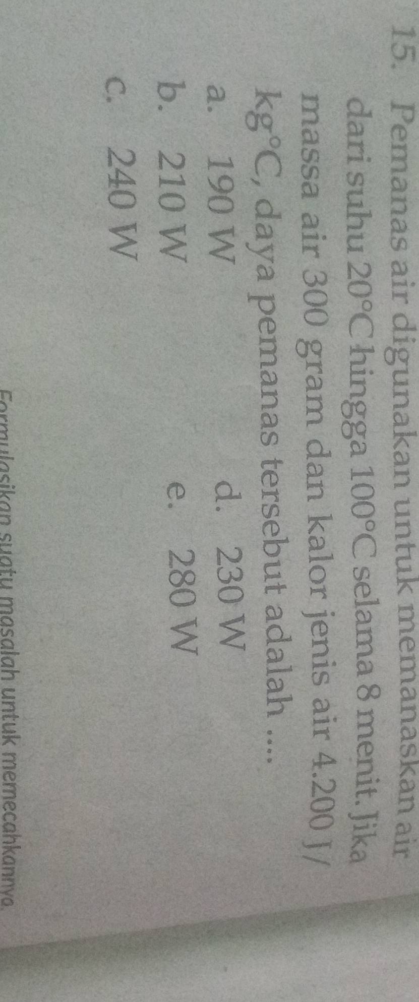 Pemanas air digunakan untuk memanaskan air
dari suhu 20°C hingga 100°C selama 8 menit. Jika
massa air 300 gram dan kalor jenis air 4.200 J/
kg°C , daya pemanas tersebut adalah ....
a. 190 W d. 230 W
b. 210 W e. 280 W
c. 240 W
Formulasikan suatu masalah untuk memecahkannva.