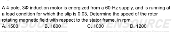 A 4 -pole, 3¢ induction motor is energized from a 60-Hz supply, and is running at
a load condition for which the slip is 0.03. Determine the speed of the rotor
rotating magnetic field with respect to the stator frame, in rpm.
A. 1500 B. 1800 C. 1000 D. 1200