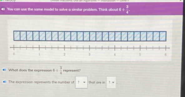 vde Fractions: Use In Alganitm — lnstruction — Level = 
You can use the same model to solve a similar problem. Think about 6/  3/4 
What does the expression 6/  3/4  represent? 
The expression represents the number of ? that are in 7