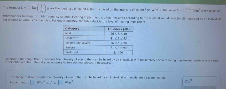 The formula L=10log (frac LI_0) gives the loudness of sound L (in dB) based on the intensity of sound I(inW/m^2). The value I_0=10^(-12)W/m^2 is the minimal
threshold for hearing for mid-frequency sounds. Hearing impairment is often measured according to the minimal sound level (in dB) detected by an individual
for sounds at various frequencies. For one frequency, the table depicts the level of hearing impairment.
Determine the range that represents the intensity of sound that can be heard by an individual with moderately severe hearing impairment. Write your answers
in scientific notation. Round your answers to two decimal places, if necessary.
The range that represents the intensity of sound that can be heard by an individual with moderately severe hearing
impairment is □ W/m^2≤ I≤ □ W/m^2.
□ .* 10^(□)