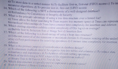 a) To store data in a sorted manner b) To facilitate first-in, first-out (FIFO) access c) To in
recursive algorithms d) To provide last-in, first-out (LIFO) access
14. Which of the following is NOT a characteristic of a well-designed database?
a) Redundancy b) Consistency c) Integrity d) Security
15. What is the primary advantage of using a tree data structure over a linked list?
a) Trees allow for faster searching b) Trees require less memory space c) Trees can represen
hicrarchical relationships d) Trees have constant time complexity for insertion and deletion
16. Which sorting algorithm exhibits a time complexity of O(n log n) on average?
a) Bubble Sort b) Selection Sort c) Merge Sort d) Insertion Sort
17. Which of the following is a disadvantage of using a heap data structure?
a) Efficient retrieval of the mimmum or maximum element b) Dynamic resizing of the underl
array c) Poor performance for searching operations d) Constant time complexity for insertion
deletion
18. What is the primary purpose of normalization in database design?
a) To eliminate duplicate dața b) To organize data into tables and columns c) To reduce data
redundancy and dependency d) To facilitate efficient sorting operations
19. Which of the following is NOT a type of file organization method?
a) Binary Tree b) B-Tree c) AVL Tree d) Trie
20. Which data structure is typically used to implement a priority queue?
a) Stack b) Queue c) Heap d) Linked List