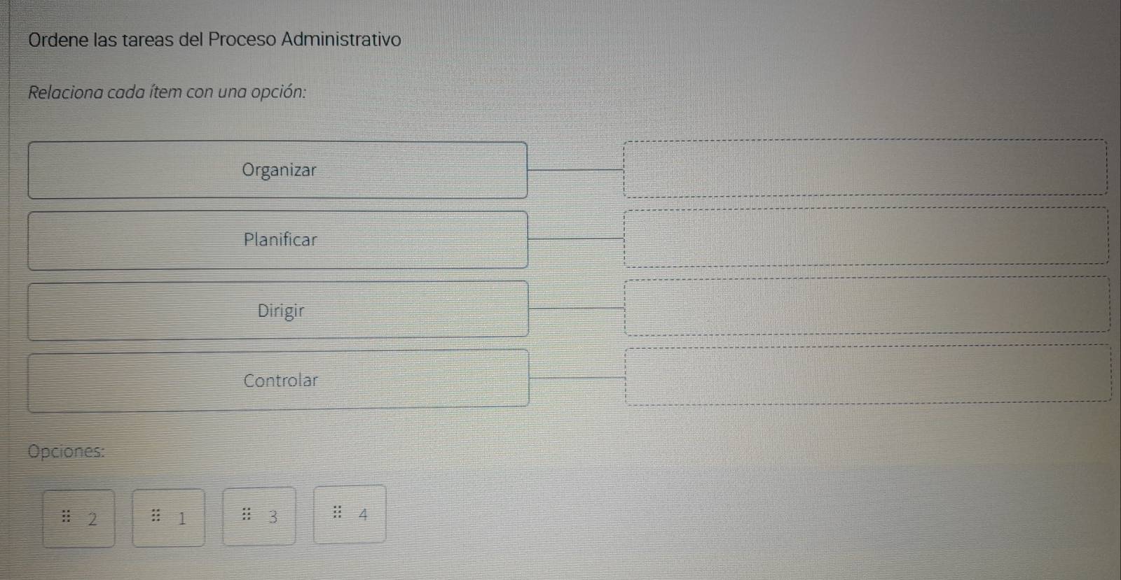 Ordene las tareas del Proceso Administrativo 
Relaciona cada ítem con una opción: 
Organizar 
Planificar 
Dirigir 
Controlar 
Opciones: 
l 2 :: 1 :: 3 :: 4