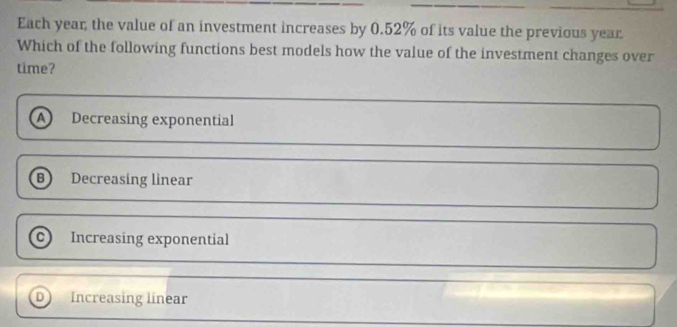 Each year; the value of an investment increases by 0.52% of its value the previous year
Which of the following functions best models how the value of the investment changes over
time?
A Decreasing exponential
B) Decreasing linear
Increasing exponential
D Increasing linear