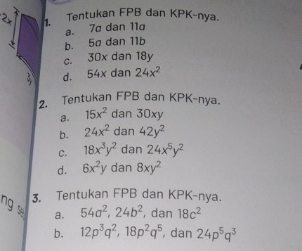 Tentukan FPB dan KPK-nya.
a. 7σ dan 11
b. 5a dan 11b
C. 30x dan 18y
d. 54x dan 24x^2
2. Tentukan FPB dan KPK-nya.
a. 15x^2 dan 30xy
b. 24x^2 dan 42y^2
C. 18x^3y^2 dan 24x^5y^2
d. 6x^2y dan 8xy^2
3. Tentukan FPB dan KPK-nya.
ng 
a. 54a^2, 24b^2 , dan 18c^2
b. 12p^3q^2, 18p^2q^5 , dan 24p^5q^3