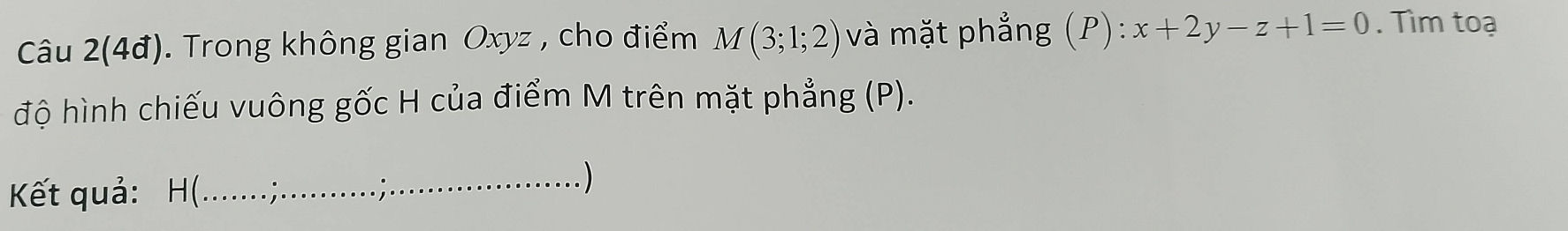 Câu 2(4đ). Trong không gian Oxyz , cho điểm M(3;1;2) và mặt phẳng (P): x+2y-z+1=0. Tìm toạ 
độ hình chiếu vuông gốc H của điểm M trên mặt phẳng (P). 
Kết quả: H (. 
_ )