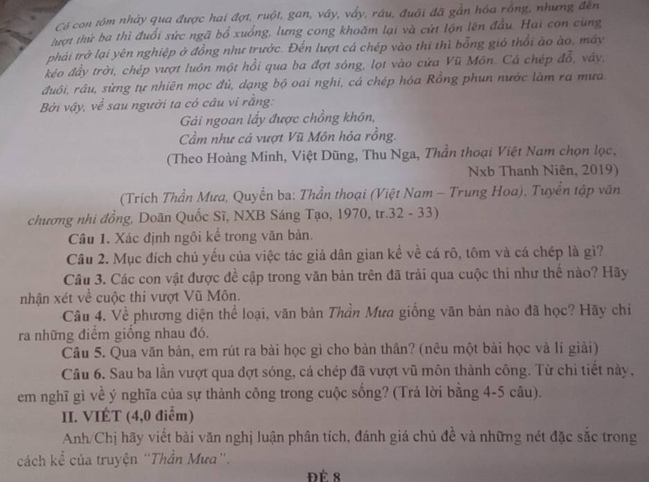 Có con tôm nhảy qua được hai đợt, ruột, gan, vây, vẩy, râu, đuôi đã gần hóa rồng, nhưng đến
lượt thứ ba thì đuổi sức ngã bổ xuống, lưng cong khoăm lại và cứt lộn lên đầu. Hai con cùng
phải trở lại yên nghiệp ở đồng như trước. Đến lượt cá chép vào thi thì bổng gió thổi ào ào, mây
kéo đầy trời, chép vượt luôn một hồi qua ba đợt sóng, lọt vào cửa Vũ Môn. Cá chép doverline overline O , váy,
đuôi, râu, sừng tự nhiên mọc đủ, dạng bộ oai nghi, cá chép hóa Rồng phun nước làm ra mưa.
Bởi vậy, về sau người ta có câu vi rằng:
Gái ngoan lấy được chồng khôn,
Cầm như cá vượt Vũ Môn hóa rồng.
(Theo Hoàng Minh, Việt Dũng, Thu Nga, Thần thoại Việt Nam chọn lọc,
Nxb Thanh Niên, 2019)
(Trích Thần Mưa, Quyền ba: Thần thoại (Việt Nam - Trung Hoa), Tuyển tập văn
chương nhi đồng, Doãn Quốc Sĩ, NXB Sáng Tạo, 1970, tr.32 - 33)
Câu 1. Xác định ngôi kể trong văn bản.
Câu 2. Mục đích chủ yếu của việc tác giả dân gian kể về cá rô, tôm và cá chép là gì?
Câu 3. Các con vật được đề cập trong văn bản trên đã trải qua cuộc thi như thể nào? Hãy
nhận xét về cuộc thi vượt Vũ Môn.
Câu 4. Về phương diện thể loại, văn bản Thần Mưa giống văn bản nào đã học? Hãy chi
ra những điểm giống nhau đó.
Câu 5. Qua văn bản, em rút ra bài học gì cho bản thân? (nêu một bài học và lí giải)
Câu 6. Sau ba lần vượt qua đợt sóng, cá chép đã vượt vũ môn thành công. Từ chi tiết này,
em nghĩ gì về ý nghĩa của sự thành công trong cuộc sống? (Trả lời bằng 4-5 câu).
II. VIÉT (4,0 điểm)
Anh/Chị hãy viết bài văn nghị luận phân tích, đánh giá chủ đề và những nét đặc sắc trong
cách kể của truyện “Thần Mưa”.
Đé 8