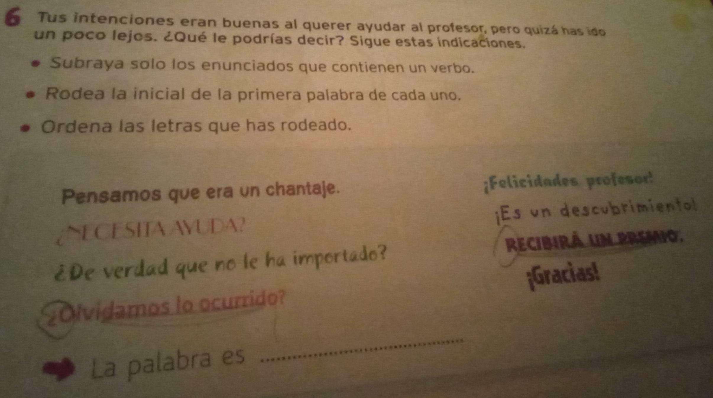 Tus intenciones eran buenas al querer ayudar al profesor, pero quizá has ido 
un poco lejos. ¿Qué le podrías decir? Sigue estas indicaciones. 
Subraya solo los enunciados que contienen un verbo. 
Rodea la inicial de la primera palabra de cada uno. 
Ordena las letras que has rodeado. 
Pensamos que era un chantaje. ¡Felicidades profesor! 
¿NECESITA AYUDA? ¡Es un descubrimientol 
recibirá un premo. 
¿De verdad que no le ha importado? 
Olvidamos lo ocurrido? ¡Gracias! 
La palabra es 
_