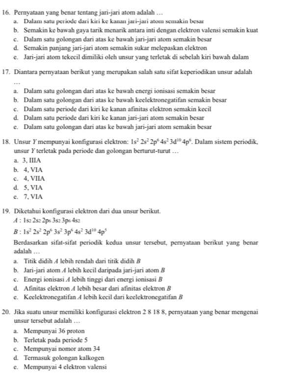 Pernyataan yang benar tentang jari-jari atom adalah …
a. Dalam satu periode dari kiri ke kanan jari-jari atom semakin besar
b. Semakin ke bawah gaya tarik menarik antara inti dengan elektron valensi semakin kuat
c. Dalam satu golongan dari atas ke bawah jari-jari atom semakin besar
d. Semakin panjang jari-jari atom semakin sukar melepaskan elektron
e. Jari-jari atom tekecil dimiliki oleh unsur yang terletak di sebelah kiri bawah dalam
17. Diantara pernyataan berikut yang merupakan salah satu sifat keperiodikan unsur adalah
a. Dalam satu golongan dari atas ke bawah energi ionisasi semakin besar
b. Dalam satu golongan dari atas ke bawah keelektronegatifan semakin besar
c. Dalam satu periode dari kiri ke kanan afinitas elektron semakin kecil
d. Dalam satu periode dari kiri ke kanan jari-jari atom semakin besar
e. Dalam satu golongan dari atas ke bawah jari-jari atom semakin besar
18. Unsur Y mempunyai konfigurasi elektron: 1s^22s^22p^64s^23d^(10)4p^6. Dalam sistem periodik,
unsur Y terletak pada periode dan golongan berturut-turut …
a. 3, IIIA
b. 4, VIA
c. 4, VIIA
d. 5, VIA
e. 7, VIA
19. Diketahui konfigurasi elektron dari dua unsur berikut.
A : 1s2 2s2 2p6 3s2 3p6 4s2
3:1s^22s^22p^63s^23p^64s^23d^(10)4p^5
Berdasarkan sifat-sifat periodik kedua unsur tersebut, pernyataan berikut yang benar
adalah …
a. Titik didih A lebih rendah dari titik didih B
b. Jari-jari atom A lebih kecil daripada jari-jari atom B
c. Energi ionisasi A lebih tinggi dari energi ionisasi B
d. Afinitas elektron 4 lebih besar dari afinitas elektron B
e. Keelektronegatifan A lebih kecil dari keelektronegatifan B
20. Jika suatu unsur memiliki konfigurasi elektron 2 8 18 8, pernyataan yang benar mengenai
unsur tersebut adalah …
a. Mempunyai 36 proton
b. Terletak pada periode 5
c. Mempunyai nomor atom 34
d. Termasuk golongan kalkogen
e. Mempunyai 4 elektron valensi