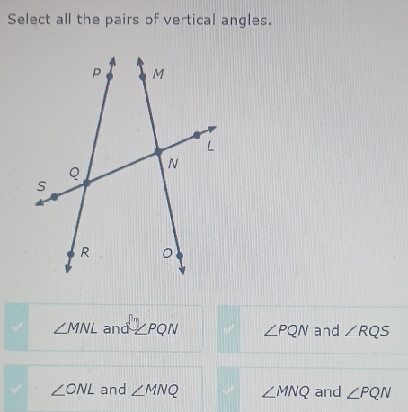 Select all the pairs of vertical angles.
∠ MNL and ∠ PQN ∠ PQN and ∠ RQS
∠ ONL and ∠ MNQ ∠ MNQ and ∠ PQN