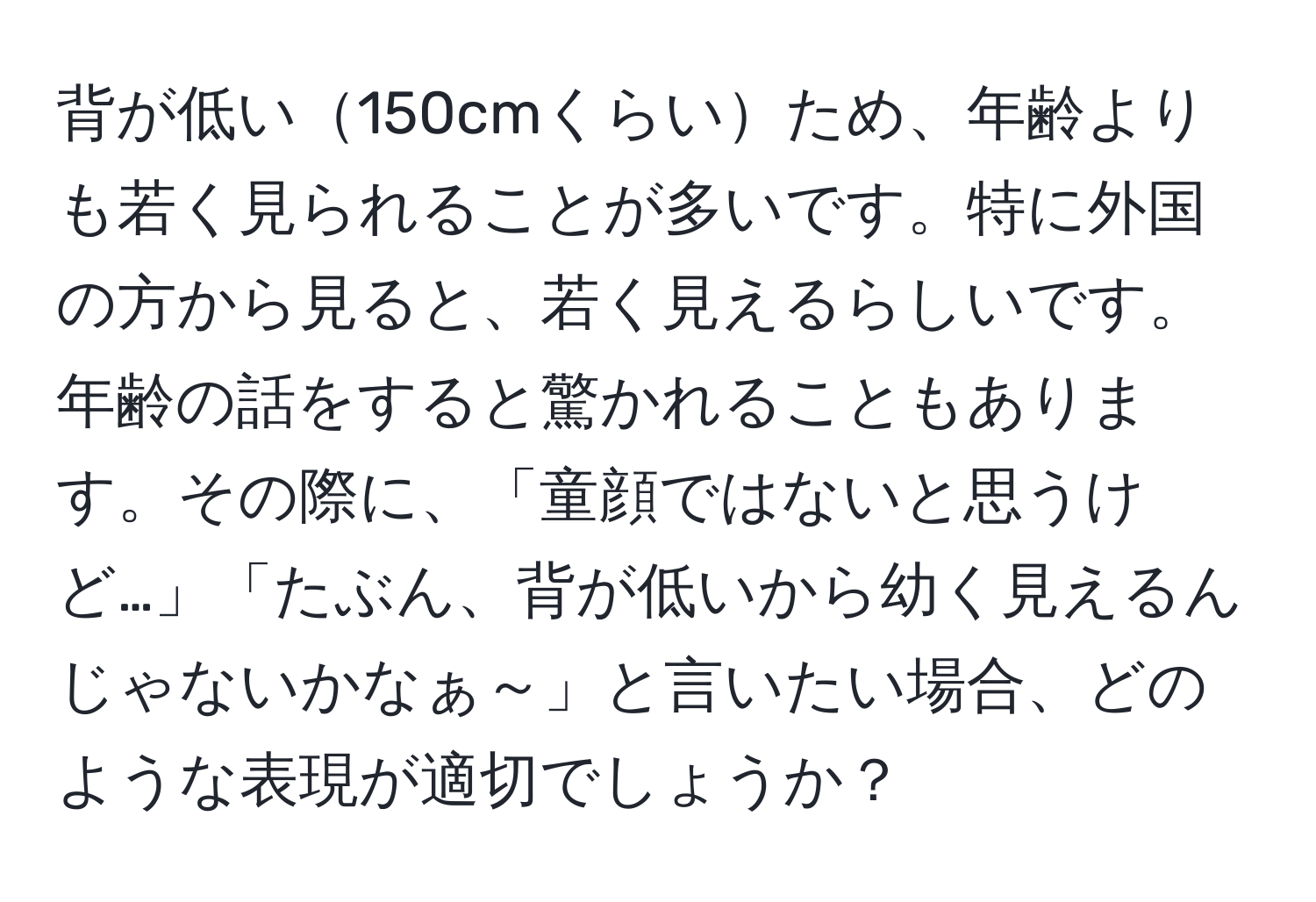 背が低い150cmくらいため、年齢よりも若く見られることが多いです。特に外国の方から見ると、若く見えるらしいです。年齢の話をすると驚かれることもあります。その際に、「童顔ではないと思うけど…」「たぶん、背が低いから幼く見えるんじゃないかなぁ～」と言いたい場合、どのような表現が適切でしょうか？