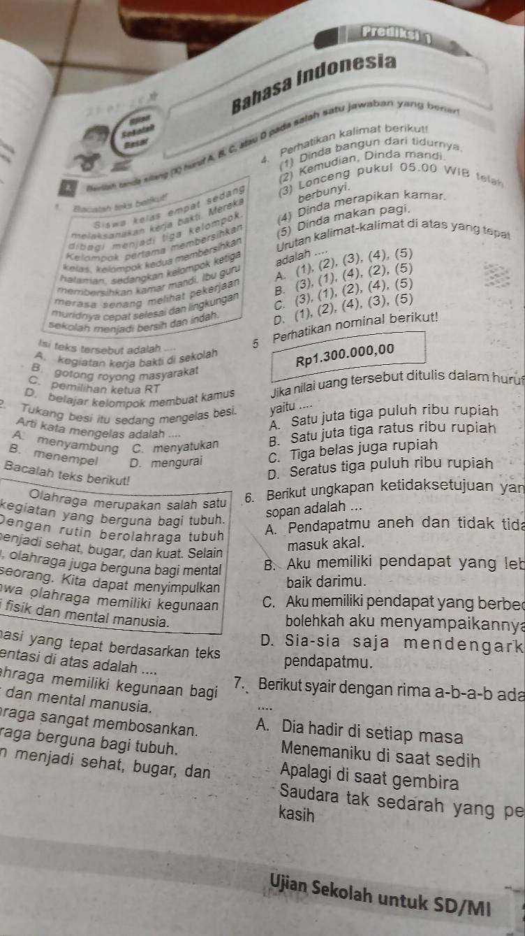 Prediksi 1
Bahasa Indonesia
4. Perhatikan kalimat berikut!
Besar
selah nda slang (X) had A, B, C, alau D pada salsh satu jawaban yang bena
(1) Dinda bangun dari tidurnya
(2) Kemudian, Dinda mandi
Siswa kelas empat sedang (3) Lonceng pukul 05.00 WIB telah
Elacatah teks belikut!
melaksanakan kerja bakti. Mereká berbunyi.
dibaqi menjadí tiga kelompok (4) Dinda merapikan kamar
Urutan kalimat-kalimat di atas yang tepa
kelás. kelompok kedua membersihkan (5) Dinda makan pagi.
Kelompok perfama membersihkan
helaman. sedangkan kelompok ketiga
adalah ..
membersihkan kamar mandi. lbu guru A. (1), (2), (3), (4), (5)
merasa senang melihat pekerjaan B. (3), (1), (4), (2), (5)
muridnya cepat selesai dan lingkungan
C. (3), (1), (2), (4), (5)
sekolah menjadi bersih dan indah. D. (1), (2), (4), (3), (5)
Isi teks tersebut adalah
5 Perhatikan nominal berikut!
A. kegiatan kerja bakti di sekolah
Rp1.300.000,00
B. gotong royong masyarakat
C. pemilihan ketua RT
D. belajar kelompok membuat kamus Jika nilai uang tersebut ditulis dalam hurut
2. Tukang besi itu sedang mengelas besi. yaitu ....
A'' Satu juta tiga puluh ribu rupiah
Arti kata mengelas adalah
A. menyambung C. menyatukan B. Satu juta tiga ratus ribu rupiah
B. menempel D. mengurai C. Tiga belas juga rupiah
Bacalah teks berikut!
D. Seratus tiga puluh ribu rupiah
Olahraga merupakan salāh satu
6. Berikut ungkapan ketidaksetujuan yan
kegiatan yang berguna bagi tubuh.
sopan adalah ...
Dengan rutin berolahraça tubüh
A. Pendapatmu aneh dan tidak tida
enjadi sehat, bugar, dan kuat. Selain
masuk akal.
olahraga juga berguna bagi mental B. Aku memiliki pendapat yang leb
seorang. Kita dapat menyimpulkan
baik darimu.
wa olahraga memiliki kegunaan C. Aku memiliki pendapat yang berbe
i fisik dan mental manusia.
bolehkah aku menyampaikannya
D. Sia-sia saja mendengark
asi yang tepat berdasarkan teks.
pendapatmu.
entasi di atas adalah ....
hraga memiliki kegunaan bagi 
7. Berikut syair dengan rima a-b-a-b ada
* dan mental manusia.
raga sangat membosankan. A. Dia hadir di setiap masa
raga berguna bagi tubuh.
Menemaniku di saat sedih
n menjadi sehat, bugar, dan Apalagi di saat gembira
Saudara tak sedarah yang pe
kasih
Ujian Sekolah untuk SD/MI