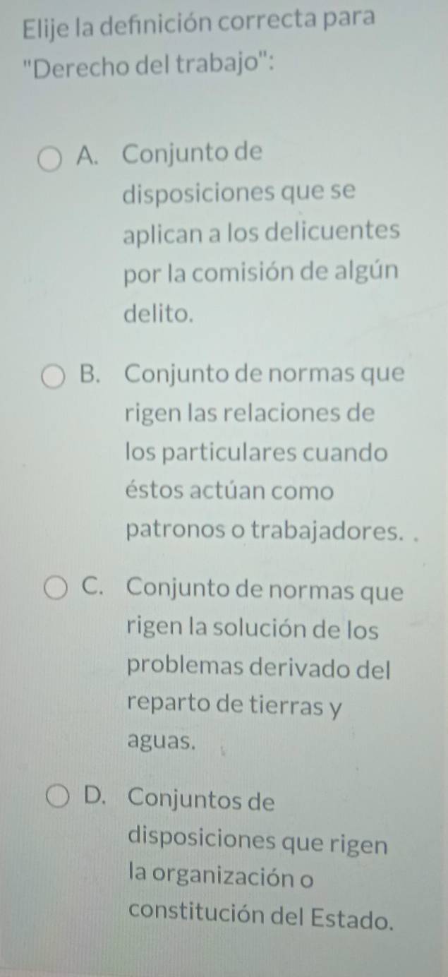 Elije la defnición correcta para
''Derecho del trabajo'':
A. Conjunto de
disposiciones que se
aplican a los delicuentes
por la comisión de algún
delito.
B. Conjunto de normas que
rigen las relaciones de
los particulares cuando
éstos actúan como
patronos o trabajadores. .
C. Conjunto de normas que
rigen la solución de los
problemas derivado del
reparto de tierras y
aguas.
D. Conjuntos de
disposiciones que rigen
la organización o
constitución del Estado.