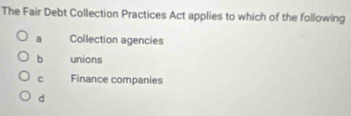 The Fair Debt Collection Practices Act applies to which of the following
a Collection agencies
b unions
C Finance companies
d