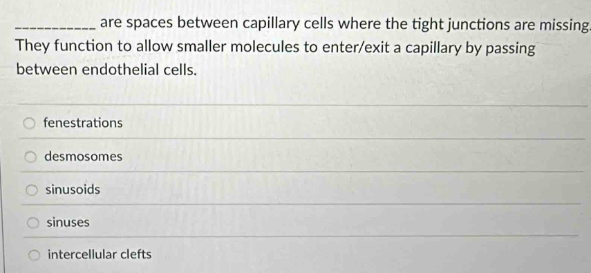 are spaces between capillary cells where the tight junctions are missing
They function to allow smaller molecules to enter/exit a capillary by passing
between endothelial cells.
fenestrations
desmosomes
sinusoids
sinuses
intercellular clefts