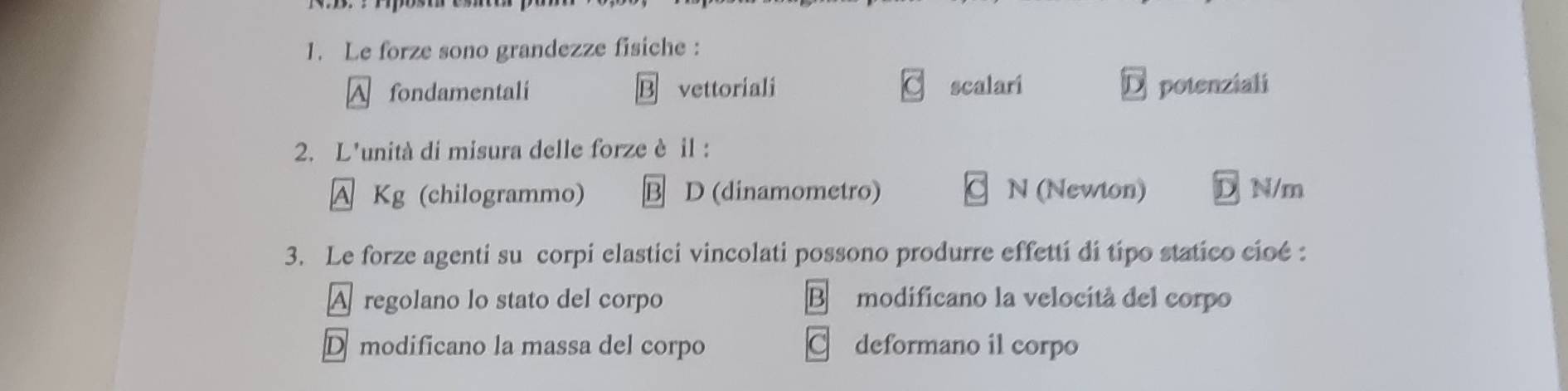 Le forze sono grandezze fisiche :
A fondamentali B vettoriali scalari D potenziali
2. L'unità di misura delle forze è il :
A Kg (chilogrammo) 3 D (dinamometro) 1 N (Newton) D N/m
3. Le forze agenti su corpi elastici vincolati possono produrre effetti di típo statico cioé :
A regolano lo stato del corpo B modificano la velocità del corpo
Dmodificano la massa del corpo C deformano il corpo