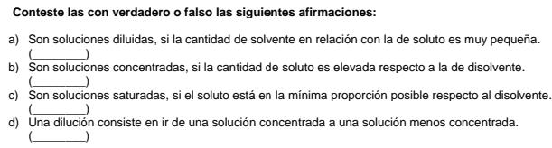 Conteste las con verdadero o falso las siquientes afirmaciones: 
a) Son soluciones diluidas, si la cantidad de solvente en relación con la de soluto es muy pequeña. 
_ 
b) Son soluciones concentradas, si la cantidad de soluto es elevada respecto a la de disolvente. 
_ 
c) Son soluciones saturadas, si el soluto está en la mínima proporción posible respecto al disolvente. 
_ 
d) Una dilución consiste en ir de una solución concentrada a una solución menos concentrada. 
_