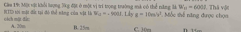 Một vật khối lượng 3kg đặt ở một vị trí trọng trường mà có thế năng là W_t1=600J * Thả vật
RTD tới mặt đất tại đó thế năng của vật là W_t2=-900J. Lấy g=10m/s^2. Mốc thế năng được chọn
cách mặt đất:
A. 20m B. 25m C. 30m D 35m