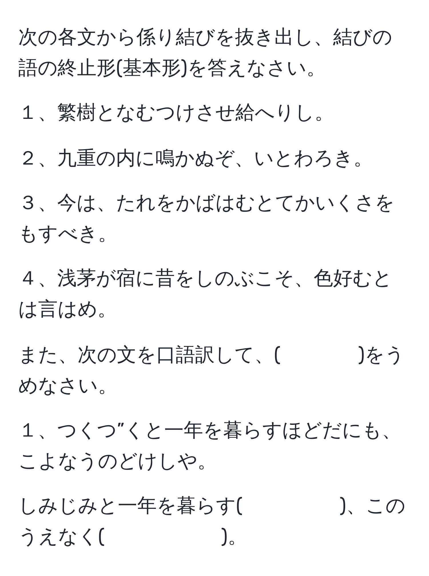 次の各文から係り結びを抜き出し、結びの語の終止形(基本形)を答えなさい。

１、繁樹となむつけさせ給へりし。

２、九重の内に鳴かぬぞ、いとわろき。

３、今は、たれをかばはむとてかいくさをもすべき。

４、浅茅が宿に昔をしのぶこそ、色好むとは言はめ。

また、次の文を口語訳して、(　　　　)をうめなさい。

１、つくつ”くと一年を暮らすほどだにも、こよなうのどけしや。

しみじみと一年を暮らす(　　　　　)、このうえなく(　　　　　　)。