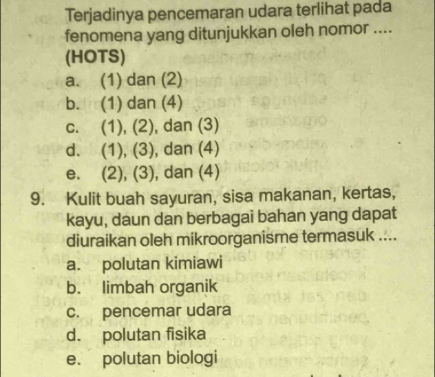 Terjadinya pencemaran udara terlihat pada
fenomena yang ditunjukkan oleh nomor ....
(HOTS)
a. (1) dan (2)
b. (1) dan (4)
c. (1), (2), dan (3)
d. (1), (3), dan (4)
e. (2), (3), dan (4)
9. Kulit buah sayuran, sisa makanan, kertas,
kayu, daun dan berbagai bahan yang dapat
diuraikan oleh mikroorganisme termasuk ....
a. polutan kimiawi
b. limbah organik
c. pencemar udara
d. polutan fisika
e. polutan biologi