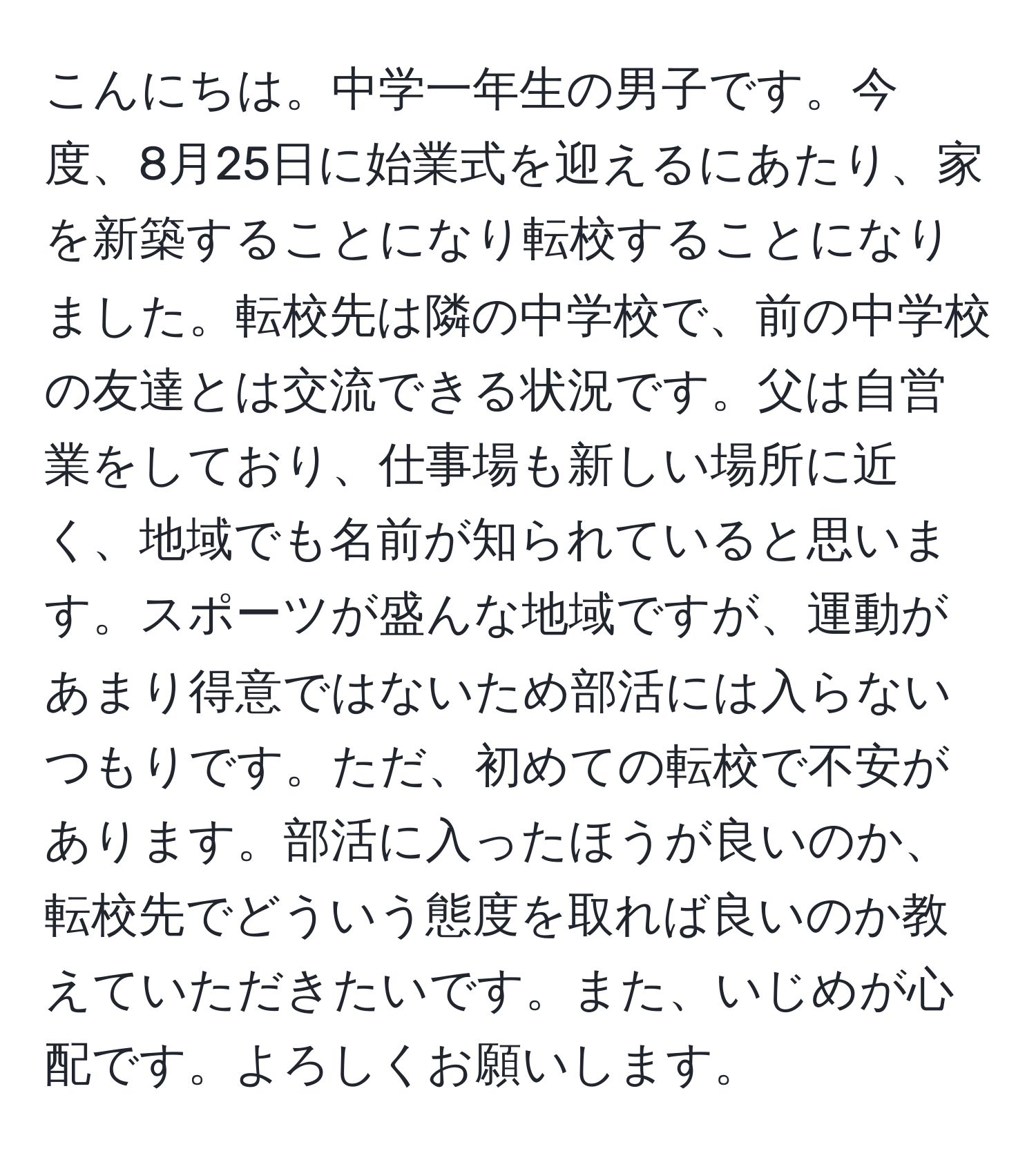 こんにちは。中学一年生の男子です。今度、8月25日に始業式を迎えるにあたり、家を新築することになり転校することになりました。転校先は隣の中学校で、前の中学校の友達とは交流できる状況です。父は自営業をしており、仕事場も新しい場所に近く、地域でも名前が知られていると思います。スポーツが盛んな地域ですが、運動があまり得意ではないため部活には入らないつもりです。ただ、初めての転校で不安があります。部活に入ったほうが良いのか、転校先でどういう態度を取れば良いのか教えていただきたいです。また、いじめが心配です。よろしくお願いします。