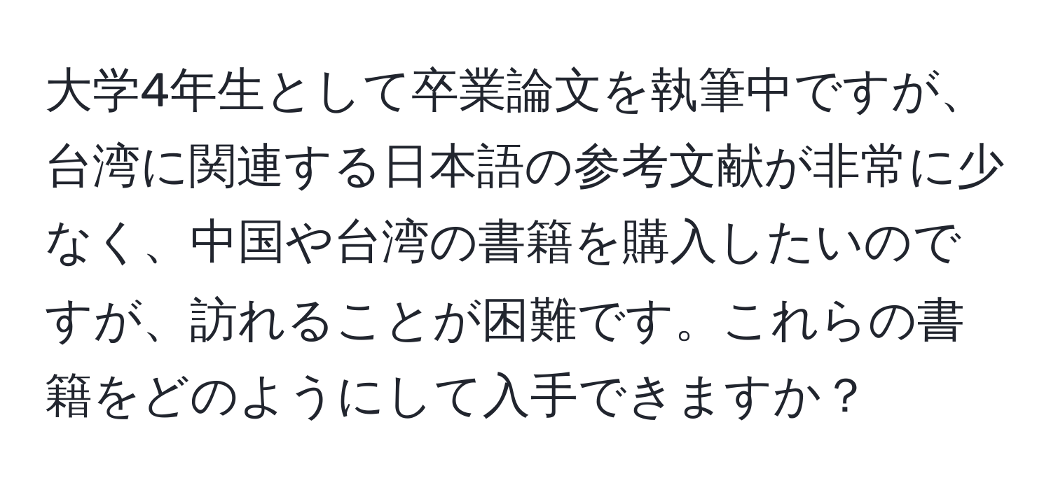 大学4年生として卒業論文を執筆中ですが、台湾に関連する日本語の参考文献が非常に少なく、中国や台湾の書籍を購入したいのですが、訪れることが困難です。これらの書籍をどのようにして入手できますか？