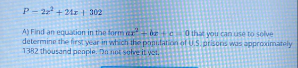 P=2x^2+24x+302
A) Find an equation in the form ax^2+bx+c=0 that you can use to solve 
determine the first year in which the population of U.S. prisons was approximately
1382 thousand people. Do not solve it yet.