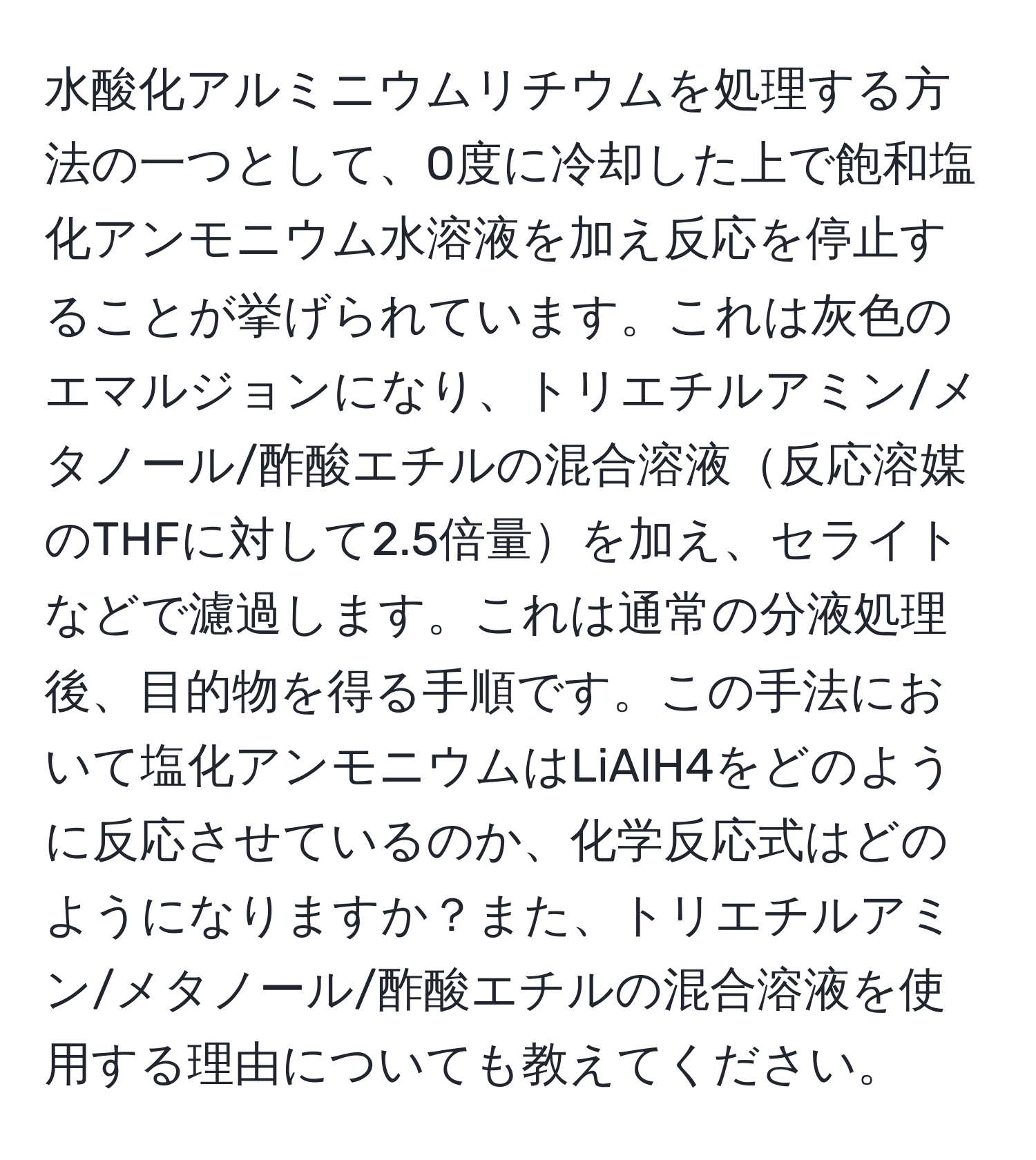 水酸化アルミニウムリチウムを処理する方法の一つとして、0度に冷却した上で飽和塩化アンモニウム水溶液を加え反応を停止することが挙げられています。これは灰色のエマルジョンになり、トリエチルアミン/メタノール/酢酸エチルの混合溶液反応溶媒のTHFに対して2.5倍量を加え、セライトなどで濾過します。これは通常の分液処理後、目的物を得る手順です。この手法において塩化アンモニウムはLiAlH4をどのように反応させているのか、化学反応式はどのようになりますか？また、トリエチルアミン/メタノール/酢酸エチルの混合溶液を使用する理由についても教えてください。