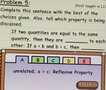 Problem 5: (first taught in L13
Complete this sentence with the best of the
choices given. Also, tell which property is being
discussed.
If two quantities are equal to the same
quantity, then they are _to each
other: If a=b and b=c ,then _.
A B C D E
unrelated; a=c; Reflexive Property
CHECK IT