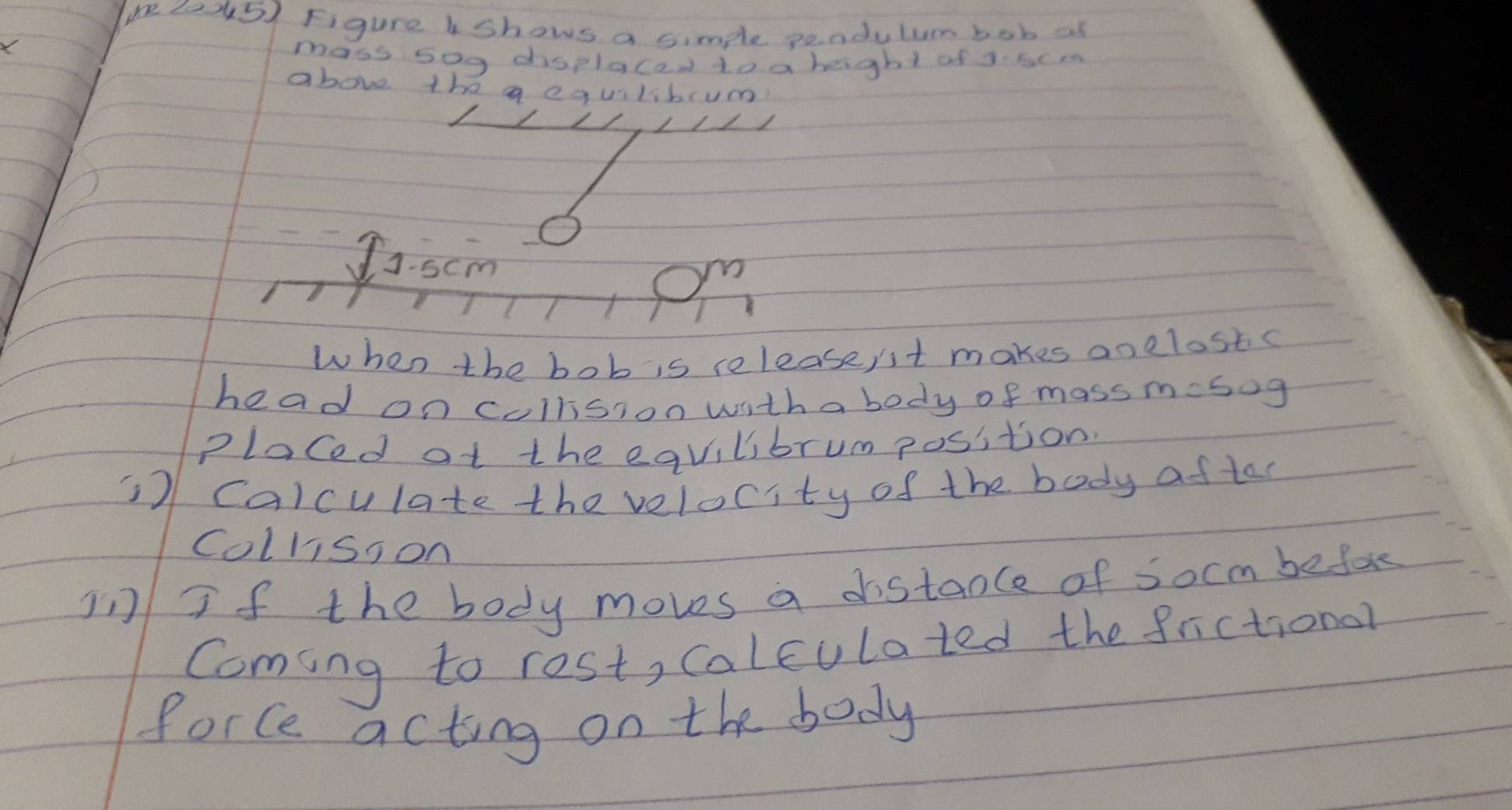 Figure shows a simple pendulum bob as 
X 
mass s0g displacad to a beight of 3. scm
above the a equilibcum
J:5cm m 
when the bob is releasent makes anelostc 
head on cullsion with a body of mass m=50g
Placed at the eqvilibrum position. 
7 calculate the velocity of the body aftar 
Collisson 
in If the body moves a distaole of socm befor 
Coming to rest, calculated the frictional 
Porce acting on the body