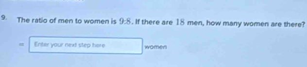 The ratio of men to women is 9:8. If there are 18 men, how many women are there? 
= Enter your next step here women