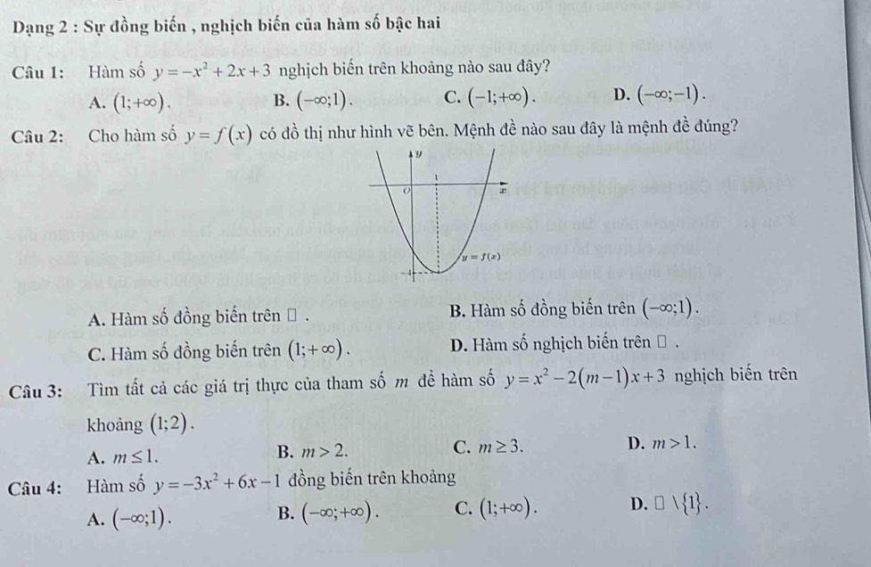 Dạng 2 : Sự đồng biến , nghịch biến của hàm số bậc hai
Câu 1: Hàm số y=-x^2+2x+3 nghịch biến trên khoảng nào sau đây?
A. (1;+∈fty ). (-∈fty ;1). C. (-1;+∈fty ). D. (-∈fty ;-1).
B.
Câu 2: Cho hàm số y=f(x) có đồ thị như hình vẽ bên. Mệnh đề nào sau đây là mệnh đề đúng?
A. Hàm số đồng biến trên Đ . B. Hàm số đồng biến trên (-∈fty ;1).
C. Hàm số đồng biến trên (1;+∈fty ). D. Hàm số nghịch biến trên Đ .
Câu 3: Tìm tất cả các giá trị thực của tham số m đề hàm số y=x^2-2(m-1)x+3 nghịch biến trên
khoảng (1;2).
A. m≤ 1.
B. m>2. C. m≥ 3. D. m>1.
Câu 4: Hàm số y=-3x^2+6x-1 đồng biến trên khoảng
A. (-∈fty ;1).
B. (-∈fty ;+∈fty ). C. (1;+∈fty ). D. □ vee  1 .