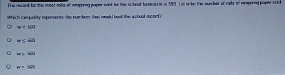 The record for the most rolls of wrapping paper soid for the school fundraiser is 593. Let w be the number of roffs of wrapping paper sold
Which inequality represents the numbers that would beat the school record?
w<503</tex>
w≤ 583
w>503
w≥ 593