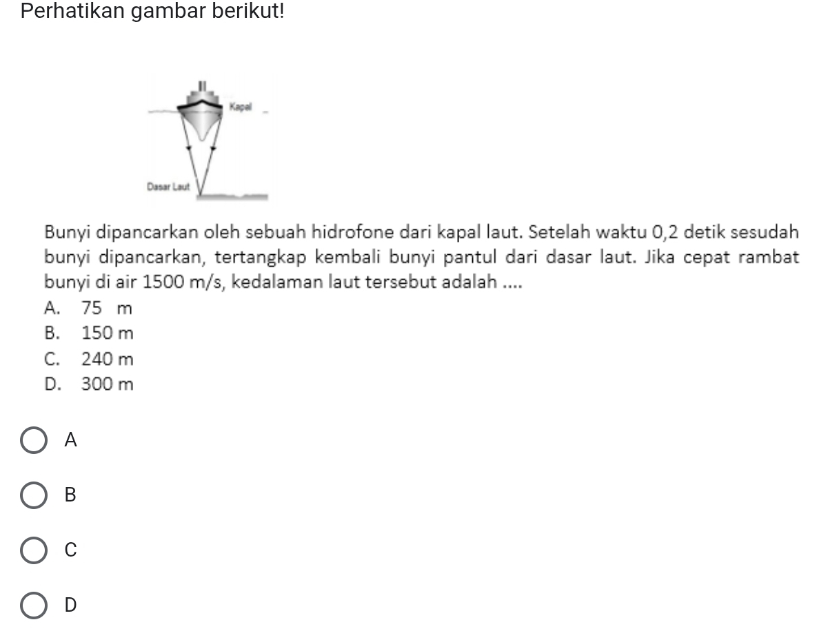 Perhatikan gambar berikut!
Bunyi dipancarkan oleh sebuah hidrofone dari kapal laut. Setelah waktu 0, 2 detik sesudah
bunyi dipancarkan, tertangkap kembali bunyi pantul dari dasar laut. Jika cepat rambat
bunyi di air 1500 m/s, kedalaman laut tersebut adalah ....
A. 75 m
B. 150 m
C. 240 m
D. 300 m
A
B
C
D