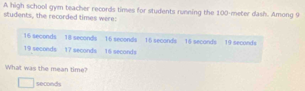 A high school gym teacher records times for students running the 100-meter dash. Among 9
students, the recorded times were:
16 seconds 18 seconds 16 seconds 16 seconds 16 seconds 19 seconds
19 seconds 17 seconds 16 seconds
What was the mean time?
□ seconds