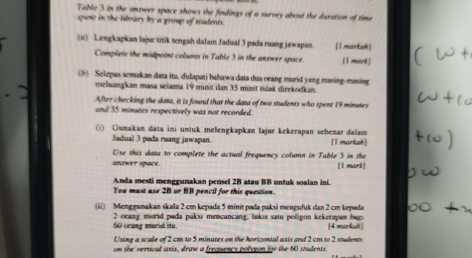 Table 3 in the answer space shows the findings of a survey about the duration of time 
spent in the library by a group of students. 
(σ) Lengkapkan lajur titik tengah dalam Jadual 3 pada ruang jawapan. [1 markah] 
Complete the midpoint column in Table 3 in the answer space. [1 mark] 
(b) Selepas semakan data itu, didapati bahawa data dua orang murid yang masing-masing 
meluangkan masa selama 19 minit dan 35 minit tidak direkodkan. 
After checking the data, it is found that the data of two students who spent 19 minutes
and 35 minuaes respectively was not recorded. 
(i) Gunakan data ini untuk melengkapkan lajur kekerapan sebenar dalam 
Jadual 3 pada ruang jawapan. [1 markah] 
Use this data to complete the actual frequency column in Table 3 in the 
answer space. [1 mark] 
Anda mesti menggunakan pensel 2B atau BB untuk soalan ini. 
You must use 2B or BB pencil for this question. 
(ii) Menggunakan skala 2 cm kepada 5 minit pada paksi mengufuk dan 2 cm kepada
2 orang maral pada paksi mencancang, lukis satu poligon kekerapan bug.
60 orang murid itu [4 markali ] 
Using a scale of 2 cm to 5 minutes on the horizontal axis and 2 cm to 2 students 
on the vertical axis, draw a frequency polygon for the 60 students.