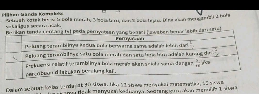 Pilihan Ganda Kompleks
Sebuah kotak berisi 5 bola merah, 3 bola biru, dan 2 bola hijau. Dina akan mengambil 2 bola
sekaligus secara acak.
dari satu)
Dalam sebuah kelas terdapat 30 siswa. Jika 12 siswa menyukai matematika, 15 siswa
iranya tidak menyukai keduanya. Seorang guru akan memiilih 1 siswa