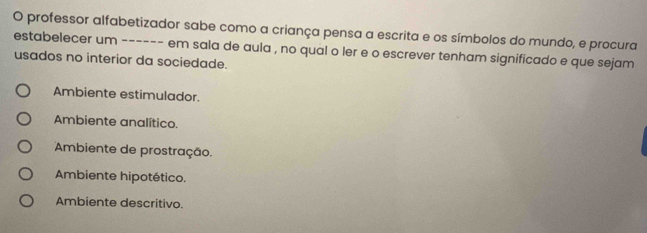 professor alfabetizador sabe como a criança pensa a escrita e os símbolos do mundo, e procura
estabelecer um ------ em sala de aula , no qual o ler e o escrever tenham significado e que sejam
usados no interior da sociedade.
Ambiente estimulador.
Ambiente analítico.
Ambiente de prostração.
Ambiente hipotético.
Ambiente descritivo.