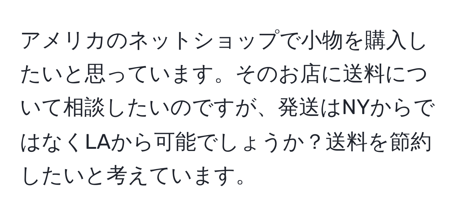アメリカのネットショップで小物を購入したいと思っています。そのお店に送料について相談したいのですが、発送はNYからではなくLAから可能でしょうか？送料を節約したいと考えています。