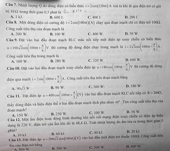 Nhiệt lượng Q do dòng điện có biểu thức i=2cos (120π t)A toả ra khi đi qua điện trở có giá
trị 10Ω trong thời gian 0,5 phút là
A. 1 kJ. B. 600 J. C. 400 J. D. 200 J.
Câu 8. Một dòng điện có cường độ i=2cos (100π t)(A) chạy qua đoạn mạch chỉ có điện trở 100Ω.
Công suất tiêu thụ của đoạn mạch là
A. 200 W. B. 100 W. C. 400 W. D. 50 W.
Câu 9. Đặt vào hai đầu đoạn mạch RLC mắc nối tiếp một điện áp xoay chiều có biểu thức
u=160sqrt(2)cos (100π t+ π /6 )V thì cường độ dòng điện chạy trong mạch là i=2sqrt(2)cos (100π t- π /6 )A.
Công suất tiêu thụ trong mạch là
A. 160 W. B. 280 W. C. 320 W. D. 640 W.
Câu 10. Đặt vào hai đầu đoạn mạch xoay chiều điện áp u=180cos (100π t- π /6 ) V thì cường độ dòng
điện qua mạch i=2sin (100π t+ π /6 )A. Công suất tiêu thụ trên đoạn mạch bằng
A. 90sqrt(3)W. B. 90 W. C. 360 W. D. 180 W.
Câu 11. Đặt điện áp u=400cos (100π t+ π /3 )(V) vào hai đầu đoạn mạch RLC nối tiếp có R=200Omega ,
thấy dòng điện và hiệu điện thế ở hai đầu đoạn mạch lệch pha nhau 60°. Tìm công suất tiêu thụ của
doạn mạch?
A. 150 W. B. 250 W. C. 100 W. D. 50 W.
Câu 12. Một ấm điện hoạt động bình thường khi nối với mạng điện xoay chiều có điện áp hiệu
dụng là 220 V, điện trở của ấm khi đó là 48,4 Ω. Tính nhiệt lượng do ẩm tỏa ra trong thời gian 1
phút? D. 20 kJ.
A. 10 kJ. B. 60 kJ. C. 40 kJ.
Câu 13. Đặt điện áp u=200sqrt(2)cos (100π t)(V) vào hai đầu một điện trở thuần 100Ω. Công suất tiêu
thụ của điện trở bằng
A. 800 W. B. 200 W. C. 300 W. D. 400 W.