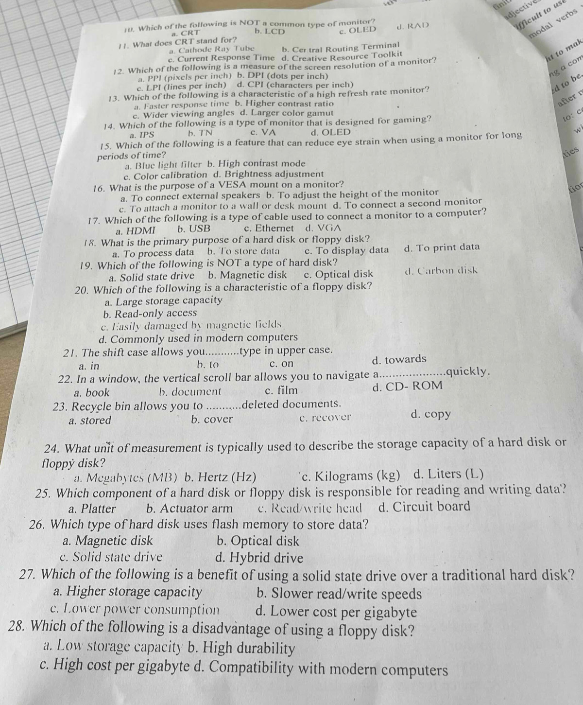 fnit
idjective
10. Which of the following is NOT a common type of monitor?
fficult to us
a. CRT
b. LCD c. OLED
modal verbs
11. What does CRT stand for? J. RAD
a. Cathode Ray Tube b. Cer tral Routing Terminal
c. Current Response Time d. Creative Resource Toolkit
ht to mak
g a com
12. Which of the following is a measure of the screen resolution of a monitor?
a. PPl (pixels per inch) b. DPI (dots per inch)
c. LPI (lines per inch) d. CPI (characters per inch)
ed to be
13. Which of the following is a characteristic of a high refresh rate monitor?
a. Faster response time b. Higher contrast ratio
after r
c. Wider viewing angles d. Larger color gamut
to: c
14. Which of the following is a type of monitor that is designed for gaming?
a. IPS b. TN c. VA d.OLED wi
15. Which of the following is a feature that can reduce eye strain when using a monitor for long
periods of time?
ties
a. Blue light filter b. High contrast mode
c. Color calibration d. Brightness adjustment
16. What is the purpose of a VESA mount on a monitor?
a. To connect external speakers b. To adjust the height of the monitor
tior
c. To attach a monitor to a wall or desk mount d. To connect a second monitor
17. Which of the following is a type of cable used to connect a monitor to a computer?
a. HDMI b. USB c. Ethernet d. VGA
18. What is the primary purpose of a hard disk or floppy disk?
a. To process data b. To store data c. To display data d. To print data
19. Which of the following is NOT a type of hard disk?
a. Solid state drive b. Magnetic disk c. Optical disk d. Carbon disk
20. Which of the following is a characteristic of a floppy disk?
a. Large storage capacity
b. Read-only access
c. Easily damaged by magnetic fields
d. Commonly used in modern computers
21. The shift case allows you. type in upper case.
a. in b. to c. on d. towards
22. In a window, the vertical scroll bar allows you to navigate a _quickly.
a. book b. document c. film d. CD- ROM
23. Recycle bin allows you to _deleted documents.
a. stored b. cover e. recover d. copy
24. What unit of measurement is typically used to describe the storage capacity of a hard disk or
floppy disk?
a. Megabytes (MB) b. Hertz (Hz) c. Kilograms (kg) d. Liters (L)
25. Which component of a hard disk or floppy disk is responsible for reading and writing data?
a. Platter b. Actuator arm c. Read/write head d. Circuit board
26. Which type of hard disk uses flash memory to store data?
a. Magnetic disk b. Optical disk
c. Solid state drive d. Hybrid drive
27. Which of the following is a benefit of using a solid state drive over a traditional hard disk?
a. Higher storage capacity b. Slower read/write speeds
c. Lower power consumption d. Lower cost per gigabyte
28. Which of the following is a disadvantage of using a floppy disk?
a. Low storage capacity b. High durability
c. High cost per gigabyte d. Compatibility with modern computers