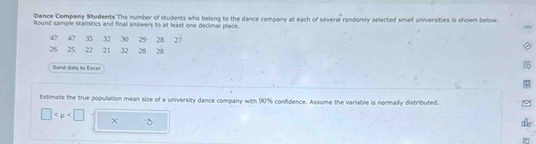 Dance Company Students The number of students who belong to the dance company at each of several randomly selected small universities is shown below. 
Round sample statistics and final answers to at least one decimal place.
47 47 35 32 30 29 28 27
26 25 22 21 32 28 28
Send data to Excel 
Estimate the true population mean size of a university dance company with 90% confidence. Assume the variable is normally distributed.
□ ×