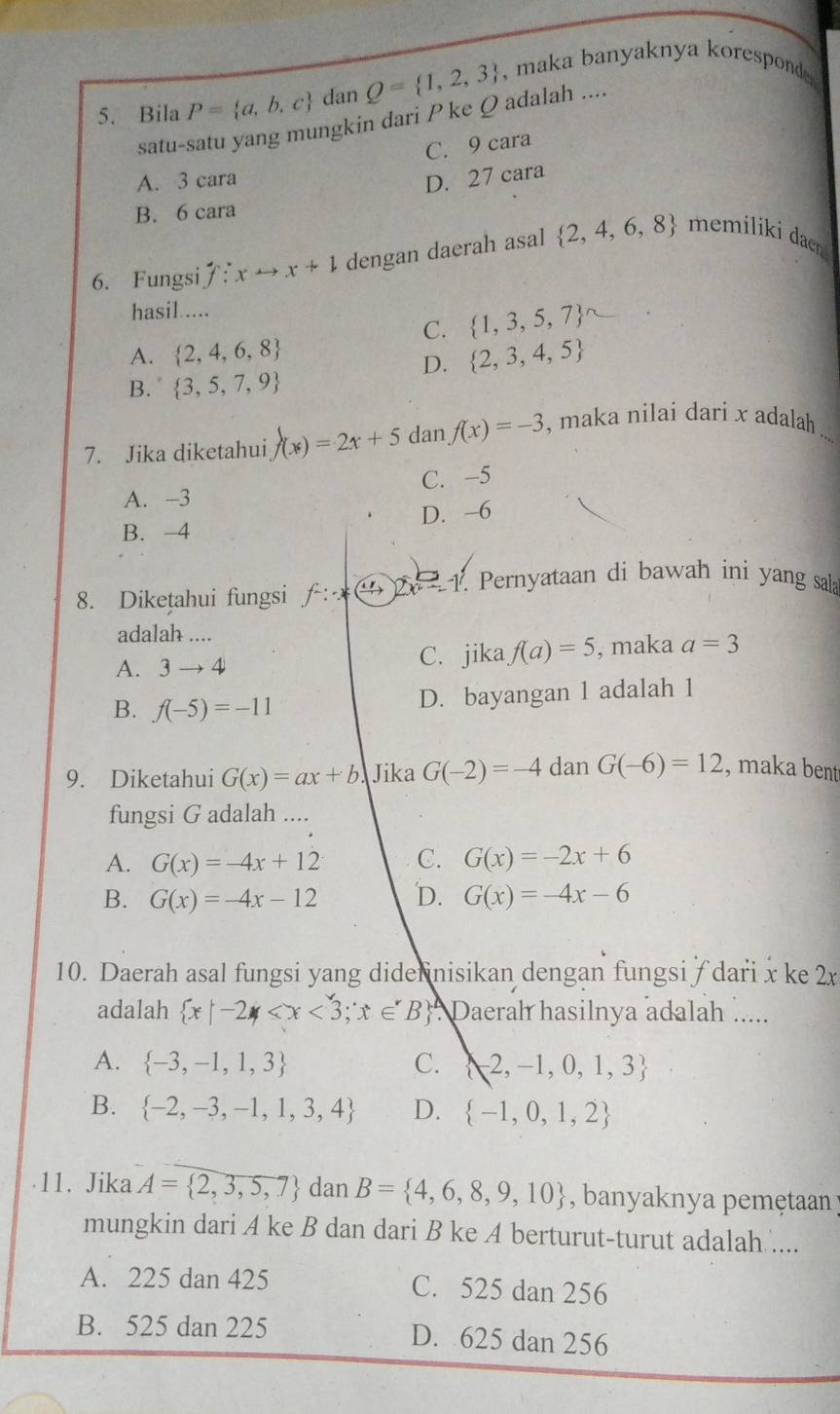 Bila P= a,b,c d anQ= 1,2,3 , maka banyaknya koresponde .
satu-satu yang mungkin dari P ke Q adalah ....
C. 9 cara
A. 3 cara D. 27 cara
B. 6 cara
6. Fungsi f:xto x+1 dengan daerah asal  2,4,6,8 memiliki daen
hasil.....
C.  1,3,5,7
A.  2,4,6,8  2,3,4,5
D.
B.  3,5,7,9
7. Jika diketahui f(x)=2x+5 dan f(x)=-3 , maka nilai dari x adalah_
A. -3 C. -5
D. -6
B. -4
8. Diketahui fungsi f^2:x^(frac frac 1) 5  Pernyataan di bawah ini yang sala
adalah ....
A. 3to 4 C. jika f(a)=5 , maka a=3
B. f(-5)=-11
D. bayangan 1 adalah 1
9. Diketahui G(x)=ax+b. Jika G(-2)=-4 dan G(-6)=12 , maka bent
fungsi G adalah ....
A. G(x)=-4x+12 C. G(x)=-2x+6
B. G(x)=-4x-12 D. G(x)=-4x-6
10. Daerah asal fungsi yang didennisikan dengan fungsi/ dari x ke 2x
adalah  x|-2 Daerah hasilnya adalah .....
A.  -3,-1,1,3 C.  -2,-1,0,1,3
B.  -2,-3,-1,1,3,4 D.  -1,0,1,2
11. Jika A= 2,3,5,7 dan B= 4,6,8,9,10 , banyaknya pemetaan 
mungkin dari A ke B dan dari B ke A berturut-turut adalah ....
A. 225 dan 425 C. 525 dan 256
B. 525 dan 225 D. 625 dan 256