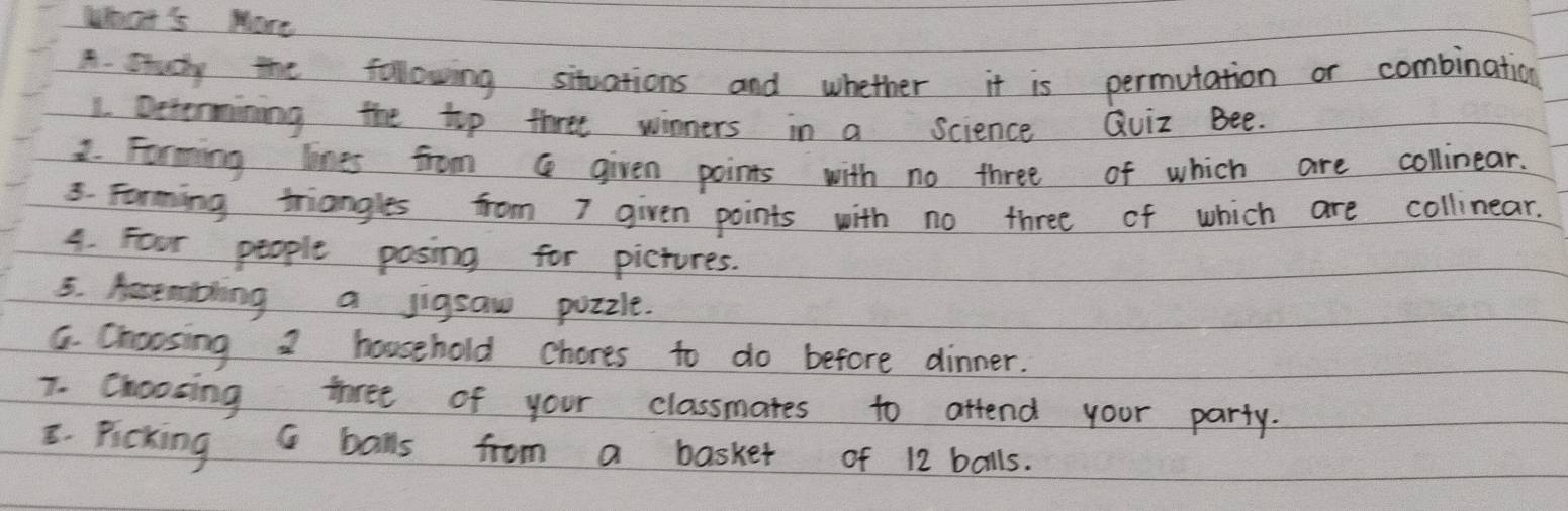 What's More 
A. study the following situations and whether it is permutation or combination 
1. Dctermining the top three winners in a science Quiz Bee. 
2. Forming lones from Q given points with no three of which are collinear. 
3. Farming triangles from I given points with no three of which are collinear. 
4. Four people posing for pictures. 
5. Aastmibling a jigsaw puzzle. 
G. Choosing 2 household chores to do before dinner. 
7. Choosing three of your classmates to attend your party. 
E. Ficking G balls from a basket of 12 bolls.